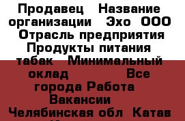 Продавец › Название организации ­ Эхо, ООО › Отрасль предприятия ­ Продукты питания, табак › Минимальный оклад ­ 27 000 - Все города Работа » Вакансии   . Челябинская обл.,Катав-Ивановск г.